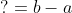 ? = b - a