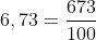 6,73 = \frac{673}{100}